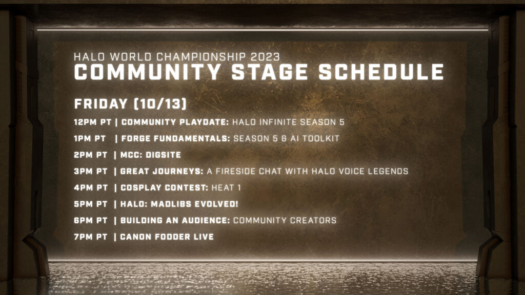 Halo Championship 2023 Community Stage Schedule   FRIDAY (10/13)   12PM PT | Community Playdate: Halo Infinite Season 5  1PM PT  | Forge Fundamentals: Season 5 & AI Toolkit   2PM PT  | MCC: DIGSITE  3PM PT  | Great Journeys: A Fireside Chat with Halo Voice Legends  4PM PT  | Cosplay Contest: Heat 1   5PM PT  | Halo: mADLIBS EVOLVED!  6PM PT  | Building An Audience: Community Creators  7PM PT  | Canon Fodder Live 