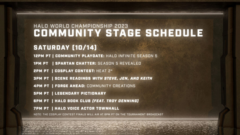 SATURDAY (10/14) 12PM PT | Community Playdate: Halo Infinite Season 5 1PM PT | Spartan Chatter: Season 5 Revealed 2PM PT | Cosplay Contest: Heat 2* 3PM PT | Scene Readings with Steve, Jen, and Keith 4PM PT | Forge Ahead: Community Creations 5PM PT | Legendary Pictionary 6PM PT | Halo Book Club (FEAT. TROY DENNING) 7PM PT | Halo Voice Actor Townhall NOTE: The Cosplay Contest FINALS will AIR at 6PM PT on the Tournament Broadcast